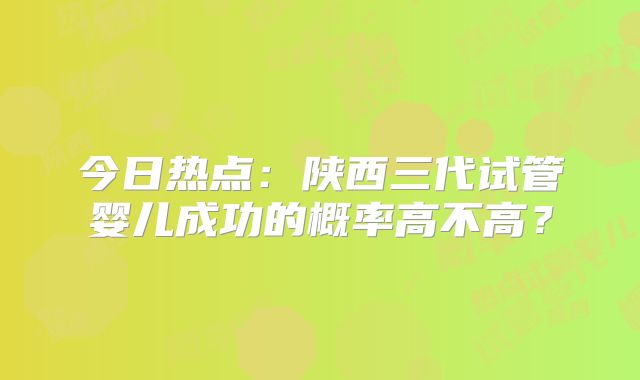 今日热点：陕西三代试管婴儿成功的概率高不高？