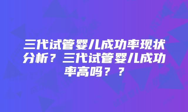 三代试管婴儿成功率现状分析？三代试管婴儿成功率高吗？？