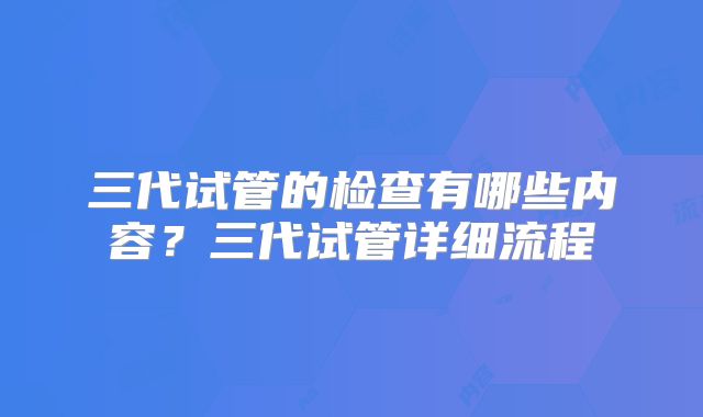 三代试管的检查有哪些内容?三代试管详细流程
