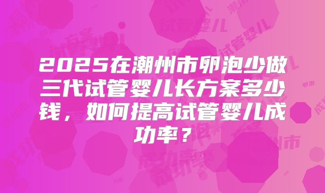 2025在潮州市卵泡少做三代试管婴儿长方案多少钱，如何提高试管婴儿成功率？