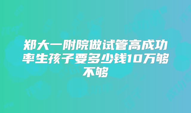 郑大一附院做试管高成功率生孩子要多少钱10万够不够