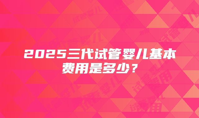 2025三代试管婴儿基本费用是多少?