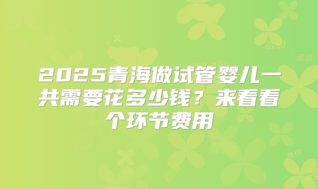 2025青海做试管婴儿一共需要花多少钱?来看看个环节费用