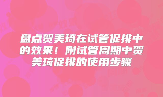 盘点贺美琦在试管促排中的效果！附试管周期中贺美琦促排的使用步骤