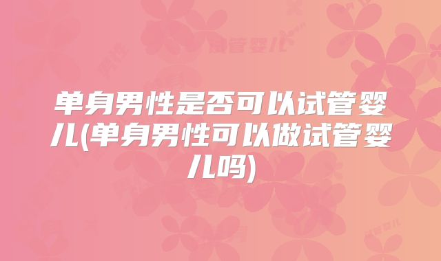 单身男性是否可以试管婴儿(单身男性可以做试管婴儿吗)