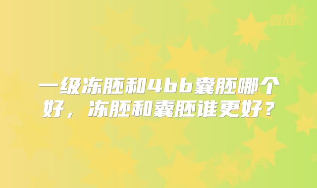 一级冻胚和4bb囊胚哪个好,冻胚和囊胚谁更好?