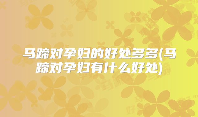 马蹄对孕妇的好处多多(马蹄对孕妇有什么好处)