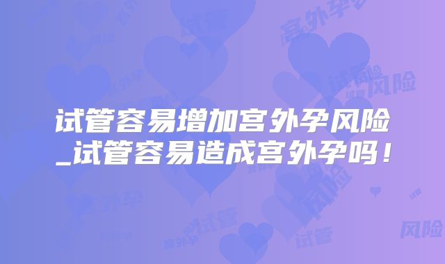 试管容易增加宫外孕风险_试管容易造成宫外孕吗！