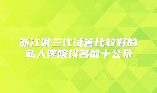 浙江做三代试管比较好的私人医院排名前十公布