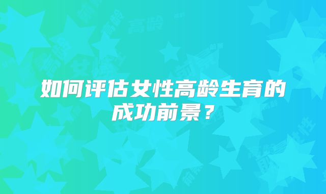 如何评估女性高龄生育的成功前景？