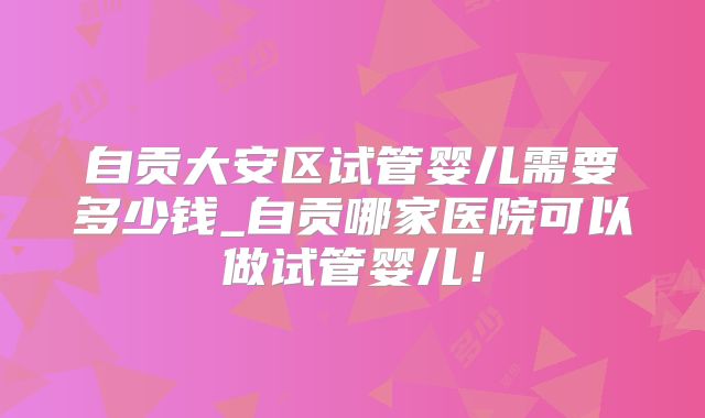 自贡大安区试管婴儿需要多少钱_自贡哪家医院可以做试管婴儿！