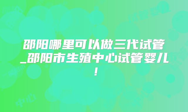 邵阳哪里可以做三代试管_邵阳市生殖中心试管婴儿！