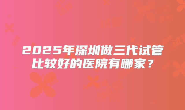 2025年深圳做三代试管比较好的医院有哪家？