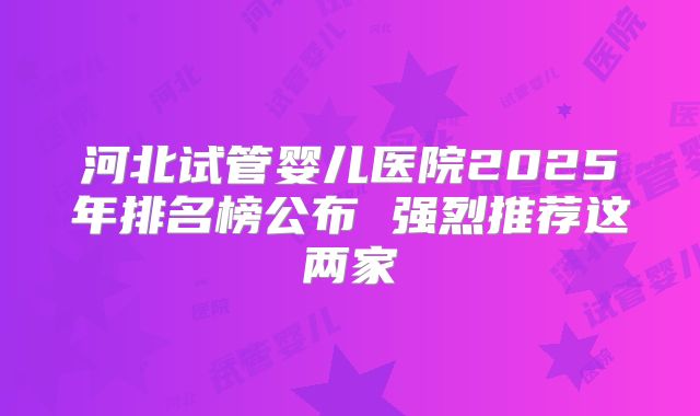 河北试管婴儿医院2025年排名榜公布 强烈推荐这两家