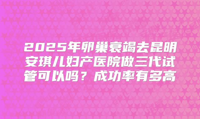 2025年卵巢衰竭去昆明安琪儿妇产医院做三代试管可以吗?成功率有多高