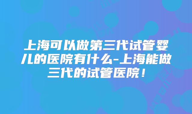 上海可以做第三代试管婴儿的医院有什么-上海能做三代的试管医院！