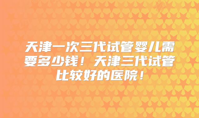 天津一次三代试管婴儿需要多少钱！天津三代试管比较好的医院！