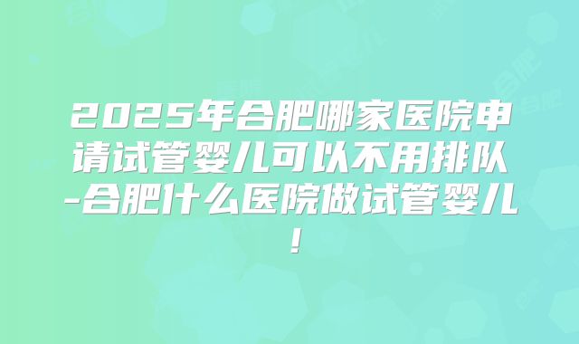2025年合肥哪家医院申请试管婴儿可以不用排队-合肥什么医院做试管婴儿！