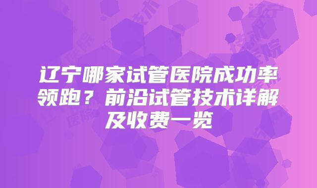 辽宁哪家试管医院成功率领跑？前沿试管技术详解及收费一览