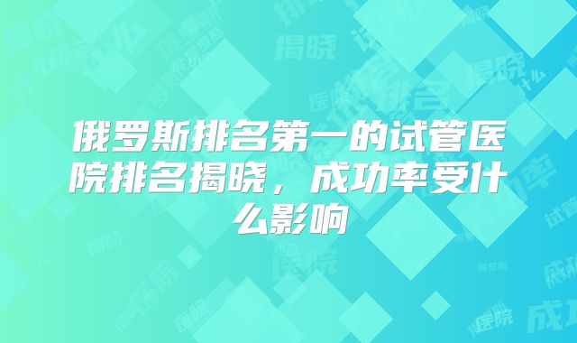 俄罗斯排名第一的试管医院排名揭晓，成功率受什么影响