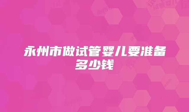 永州市做试管婴儿要准备多少钱