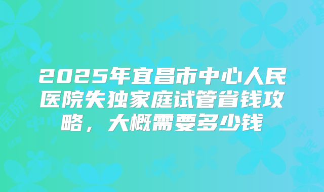 2025年宜昌市中心人民医院失独家庭试管省钱攻略，大概需要多少钱