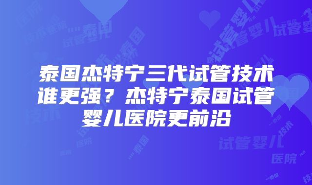 泰国杰特宁三代试管技术谁更强?杰特宁泰国试管婴儿医院更前沿