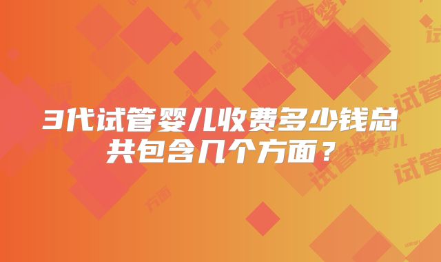 3代试管婴儿收费多少钱总共包含几个方面?