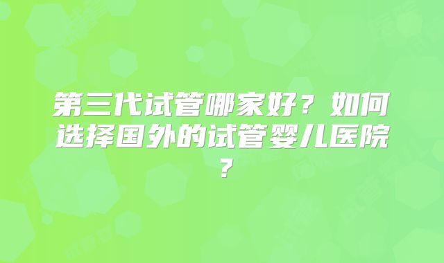 第三代试管哪家好?如何选择国外的试管婴儿医院?