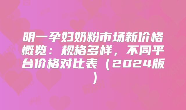 明一孕妇奶粉市场新价格概览:规格多样,不同平台价格对比表(2024版)