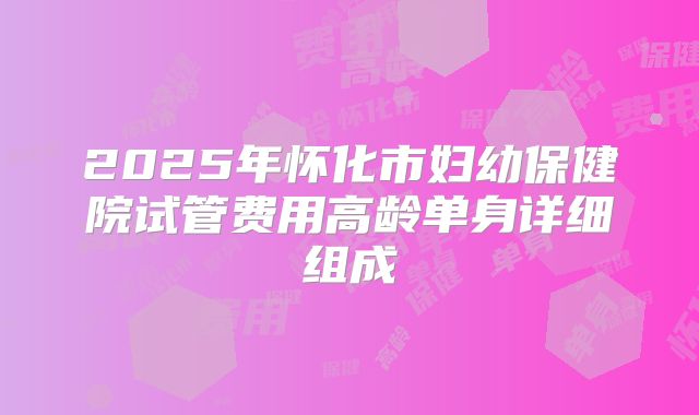 2025年怀化市妇幼保健院试管费用高龄单身详细组成