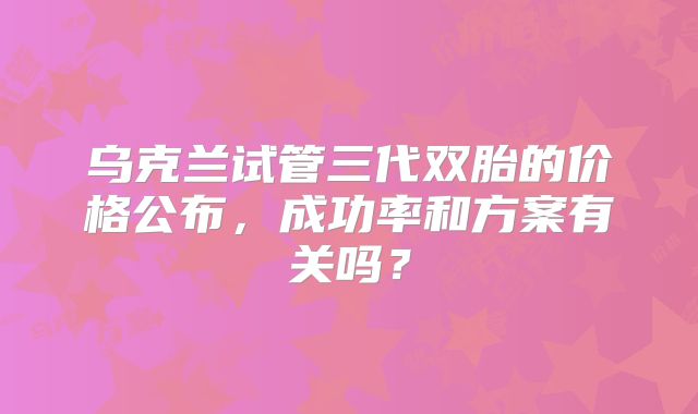 乌克兰试管三代双胎的价格公布,成功率和方案有关吗?