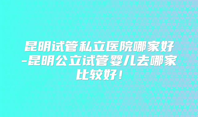 昆明试管私立医院哪家好-昆明公立试管婴儿去哪家比较好！