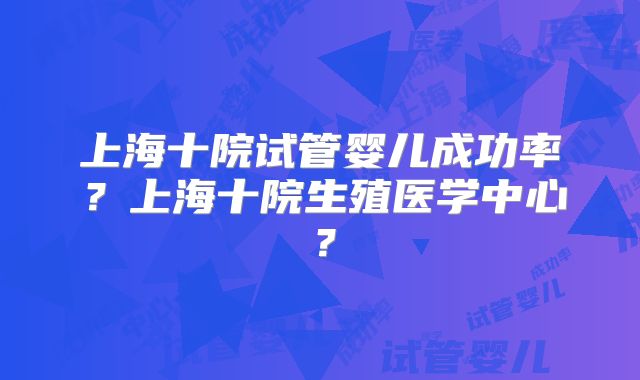 上海十院试管婴儿成功率?上海十院生殖医学中心?