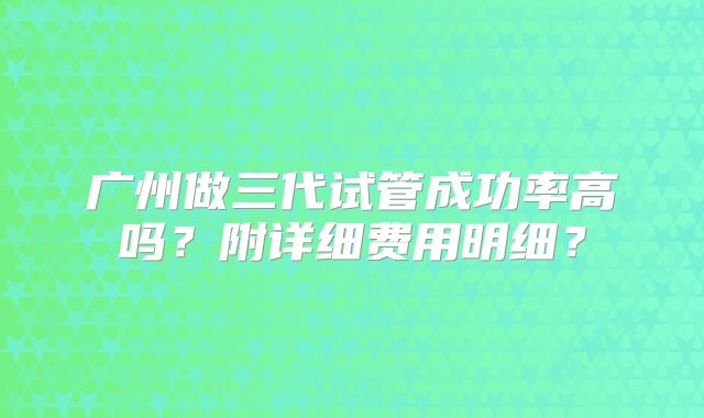 广州做三代试管成功率高吗？附详细费用明细？