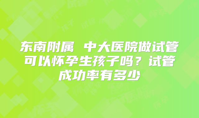 东南附属 中大医院做试管可以怀孕生孩子吗?试管成功率有多少