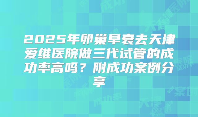 2025年卵巢早衰去天津爱维医院做三代试管的成功率高吗？附成功案例分享