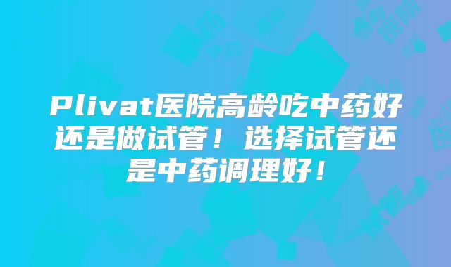 Plivat医院高龄吃中药好还是做试管!选择试管还是中药调理好!