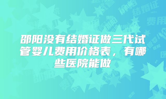邵阳没有结婚证做三代试管婴儿费用价格表,有哪些医院能做