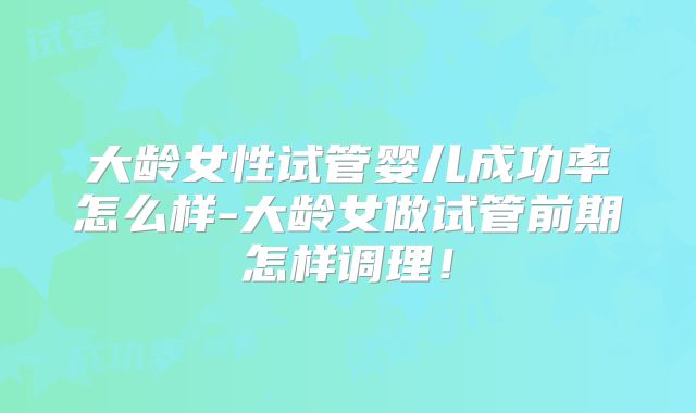 大龄女性试管婴儿成功率怎么样-大龄女做试管前期怎样调理！