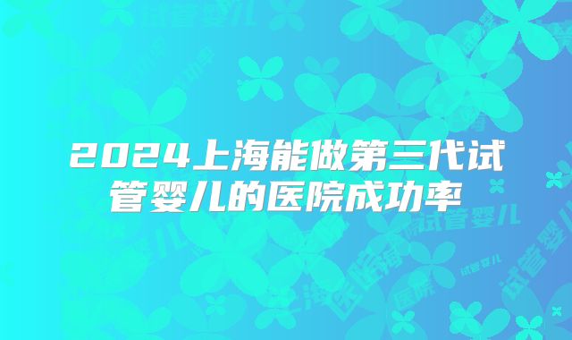 2024上海能做第三代试管婴儿的医院成功率