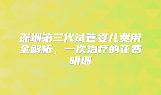 深圳第三代试管婴儿费用全解析，一次治疗的花费明细