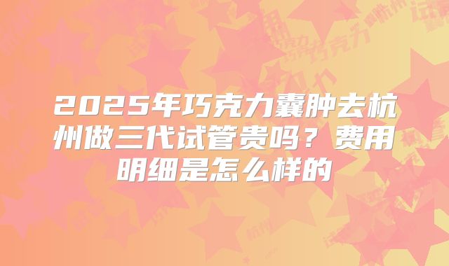 2025年巧克力囊肿去杭州做三代试管贵吗?费用明细是怎么样的