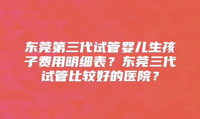 东莞第三代试管婴儿生孩子费用明细表？东莞三代试管比较好的医院？