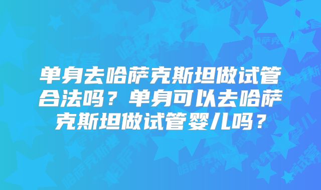单身去哈萨克斯坦做试管合法吗？单身可以去哈萨克斯坦做试管婴儿吗？
