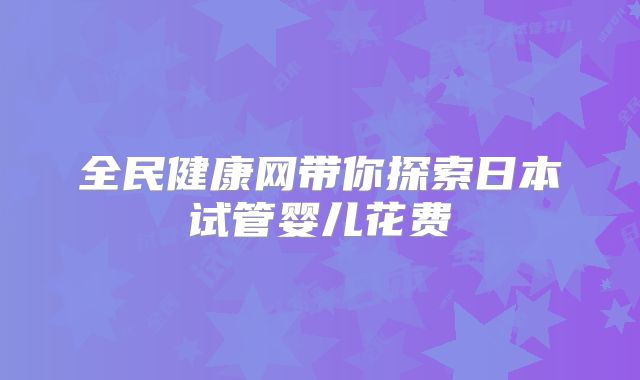 全民健康网带你探索日本试管婴儿花费