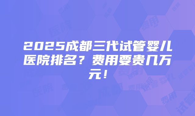 2025成都三代试管婴儿医院排名？费用要贵几万元！