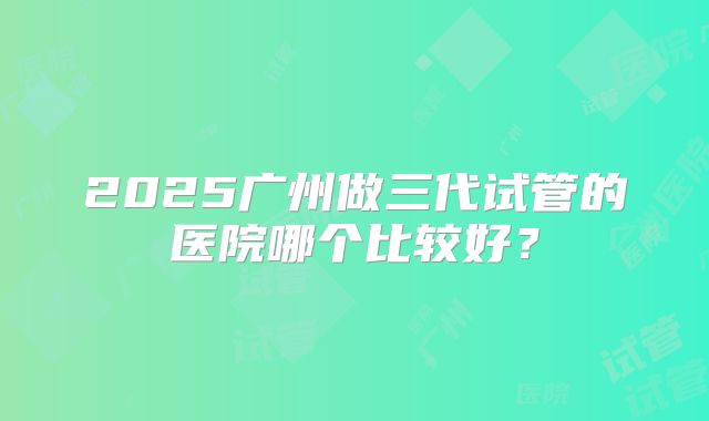 2025广州做三代试管的医院哪个比较好？