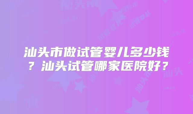 汕头市做试管婴儿多少钱?汕头试管哪家医院好?