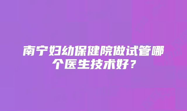 南宁妇幼保健院做试管哪个医生技术好？